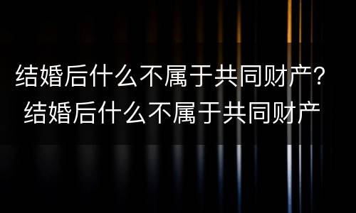 结婚后什么不属于共同财产？ 结婚后什么不属于共同财产
