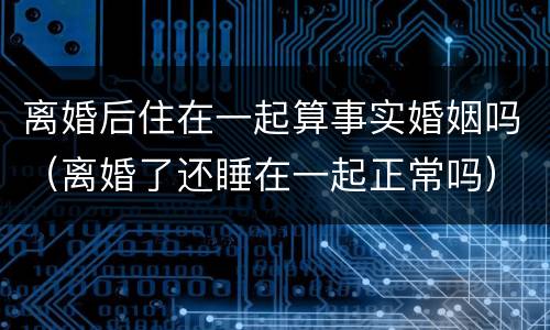 离婚后住在一起算事实婚姻吗（离婚了还睡在一起正常吗）