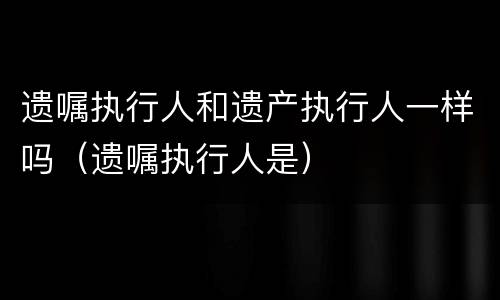 遗嘱执行人和遗产执行人一样吗（遗嘱执行人是）