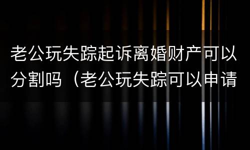 老公玩失踪起诉离婚财产可以分割吗（老公玩失踪可以申请离婚吗）