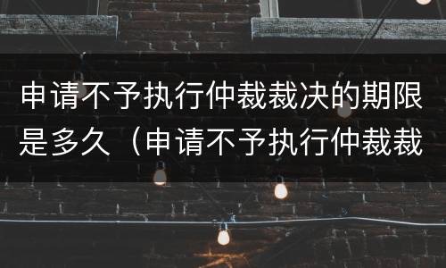 申请不予执行仲裁裁决的期限是多久（申请不予执行仲裁裁决是否中止执行）