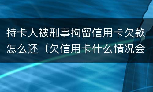 持卡人被刑事拘留信用卡欠款怎么还（欠信用卡什么情况会被拘留）