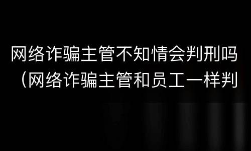 网络诈骗主管不知情会判刑吗（网络诈骗主管和员工一样判吗）