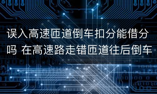 误入高速匝道倒车扣分能借分吗 在高速路走错匝道往后倒车会不会扣分