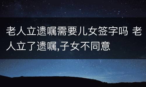 老人立遗嘱需要儿女签字吗 老人立了遗嘱,子女不同意