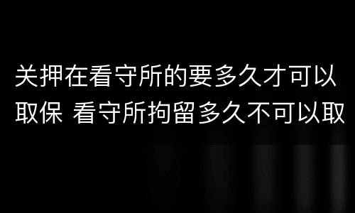 关押在看守所的要多久才可以取保 看守所拘留多久不可以取保