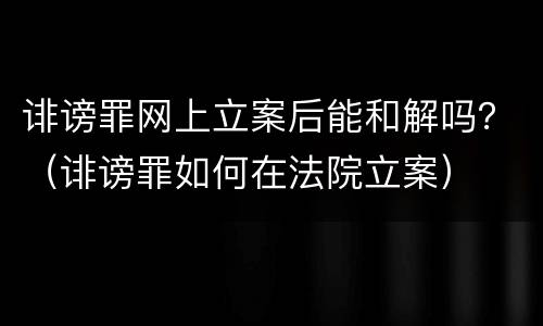 诽谤罪网上立案后能和解吗？（诽谤罪如何在法院立案）