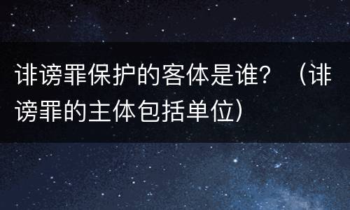 诽谤罪保护的客体是谁？（诽谤罪的主体包括单位）