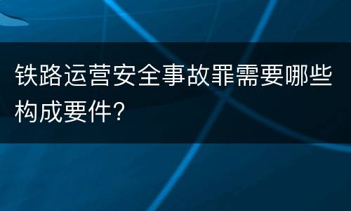 铁路运营安全事故罪需要哪些构成要件?