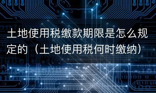 土地使用税缴款期限是怎么规定的（土地使用税何时缴纳）