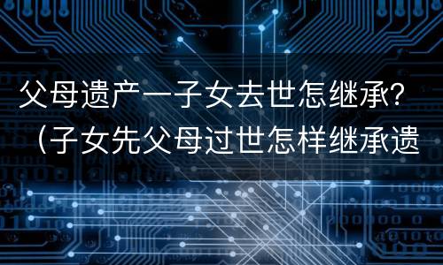 父母遗产一子女去世怎继承？（子女先父母过世怎样继承遗产）
