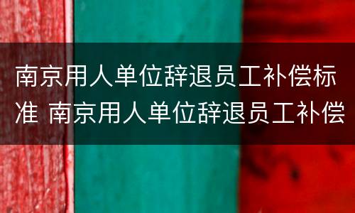 南京用人单位辞退员工补偿标准 南京用人单位辞退员工补偿标准是多少