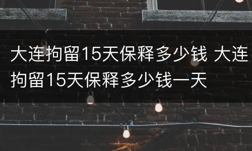 大连拘留15天保释多少钱 大连拘留15天保释多少钱一天