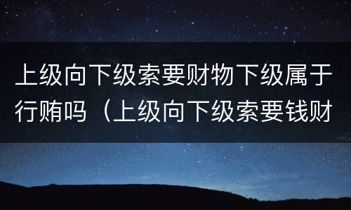 上级向下级索要财物下级属于行贿吗（上级向下级索要钱财）