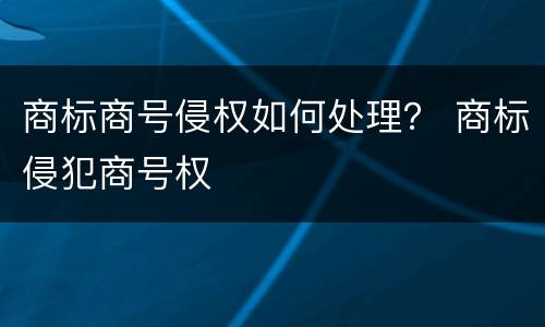 商标商号侵权如何处理？ 商标侵犯商号权