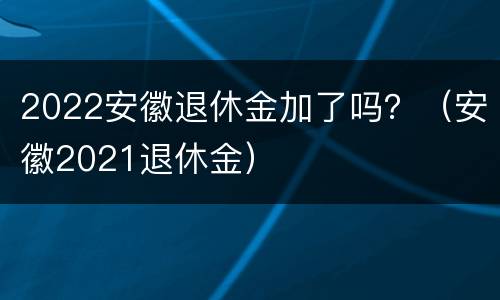 2022安徽退休金加了吗？（安徽2021退休金）