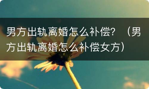 男方出轨离婚怎么补偿？（男方出轨离婚怎么补偿女方）