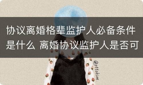 协议离婚格辈监护人必备条件是什么 离婚协议监护人是否可以更改