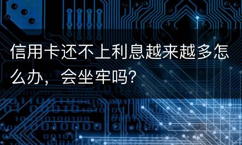 信用卡还不上利息越来越多怎么办，会坐牢吗？