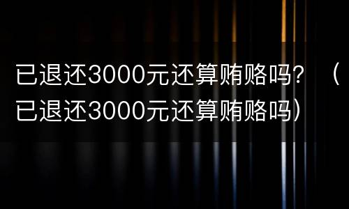 已退还3000元还算贿赂吗？（已退还3000元还算贿赂吗）