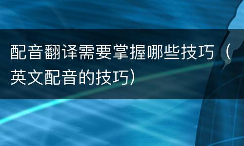 配音翻译需要掌握哪些技巧（英文配音的技巧）