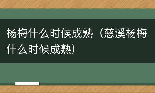 杨梅什么时候成熟（慈溪杨梅什么时候成熟）