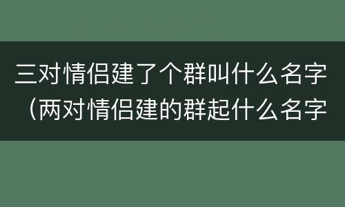 三对情侣建了个群叫什么名字（两对情侣建的群起什么名字）