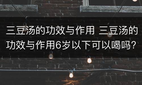 三豆汤的功效与作用 三豆汤的功效与作用6岁以下可以喝吗?