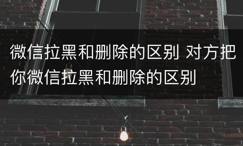 微信拉黑和删除的区别 对方把你微信拉黑和删除的区别