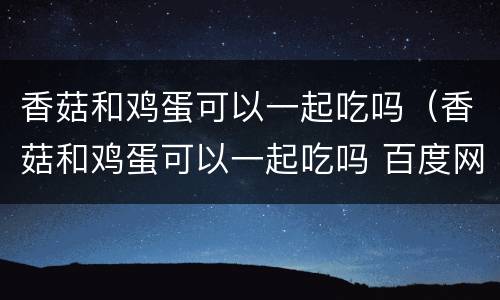 香菇和鸡蛋可以一起吃吗（香菇和鸡蛋可以一起吃吗 百度网盘）