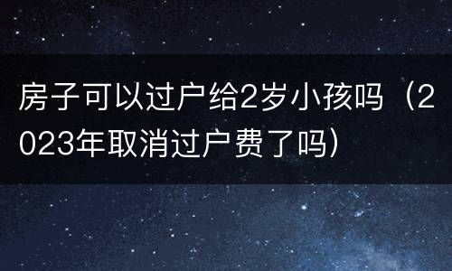 房子可以过户给2岁小孩吗（2023年取消过户费了吗）