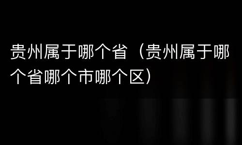 贵州属于哪个省（贵州属于哪个省哪个市哪个区）