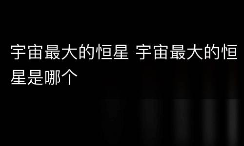 宇宙最大的恒星 宇宙最大的恒星是哪个