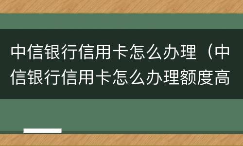 中信银行信用卡怎么办理（中信银行信用卡怎么办理额度高）