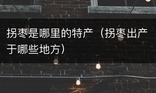 拐枣是哪里的特产（拐枣出产于哪些地方）