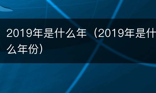 2019年是什么年（2019年是什么年份）