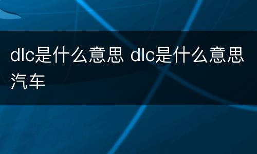 dlc是什么意思 dlc是什么意思汽车