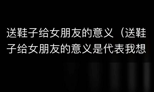 送鞋子给女朋友的意义（送鞋子给女朋友的意义是代表我想和你一起走下去）