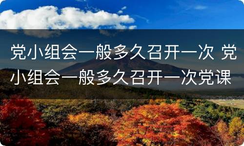 党小组会一般多久召开一次 党小组会一般多久召开一次党课一般多久开展一次