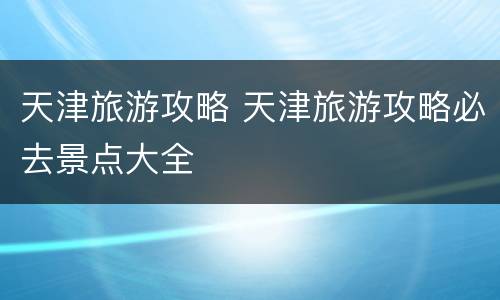 天津旅游攻略 天津旅游攻略必去景点大全