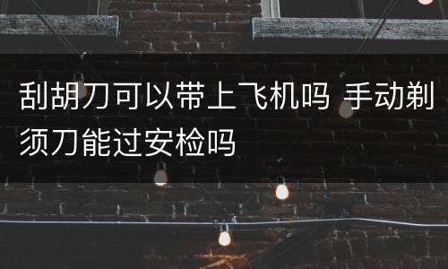 刮胡刀可以带上飞机吗 手动剃须刀能过安检吗