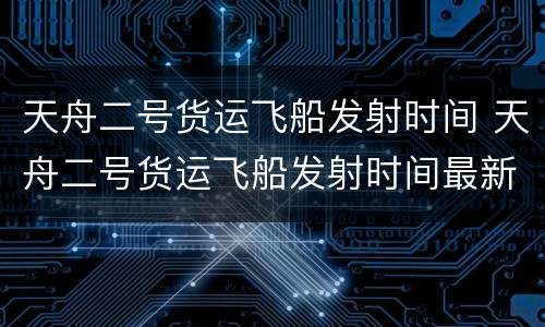 天舟二号货运飞船发射时间 天舟二号货运飞船发射时间最新消息