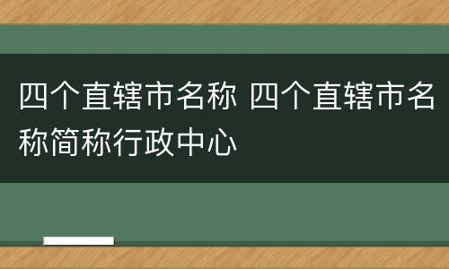 四个直辖市名称 四个直辖市名称简称行政中心