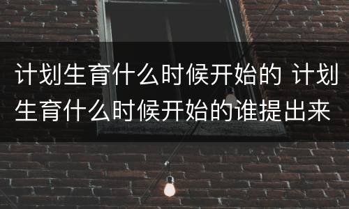 计划生育什么时候开始的 计划生育什么时候开始的谁提出来的?