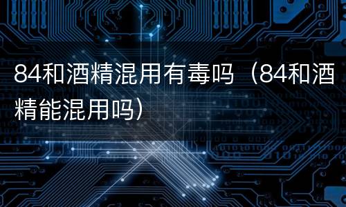 84和酒精混用有毒吗（84和酒精能混用吗）