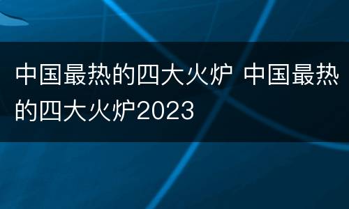 中国最热的四大火炉 中国最热的四大火炉2023