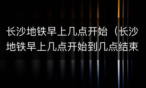 长沙地铁早上几点开始（长沙地铁早上几点开始到几点结束）