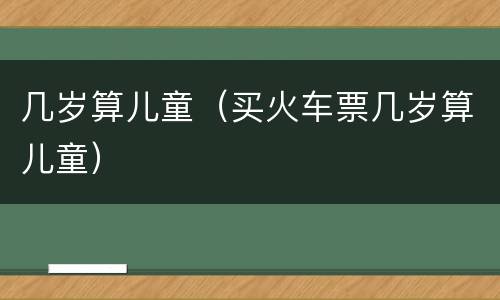 几岁算儿童（买火车票几岁算儿童）