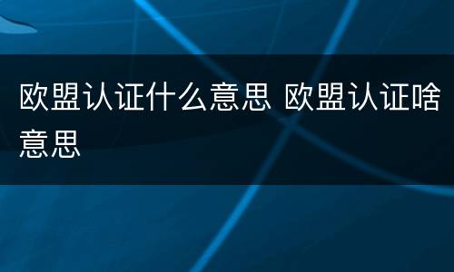 欧盟认证什么意思 欧盟认证啥意思