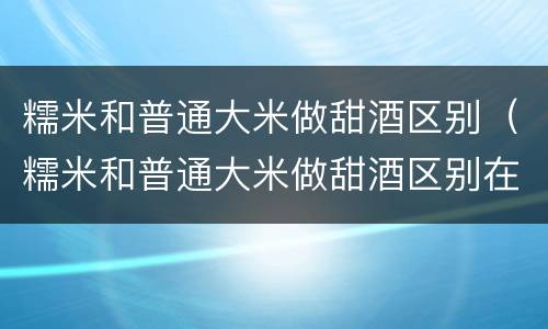 糯米和普通大米做甜酒区别（糯米和普通大米做甜酒区别在哪）